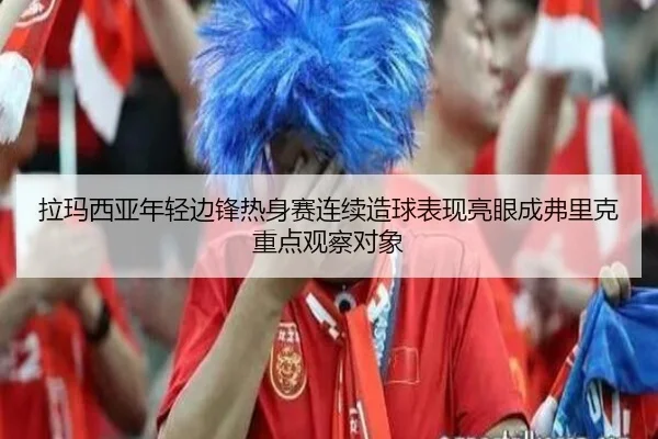 拉玛西亚年轻边锋热身赛连续造球表现亮眼成弗里克重点观察对象